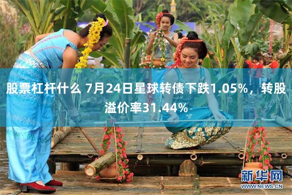 股票杠杆什么 7月24日星球转债下跌1.05%，转股溢价率31.44%