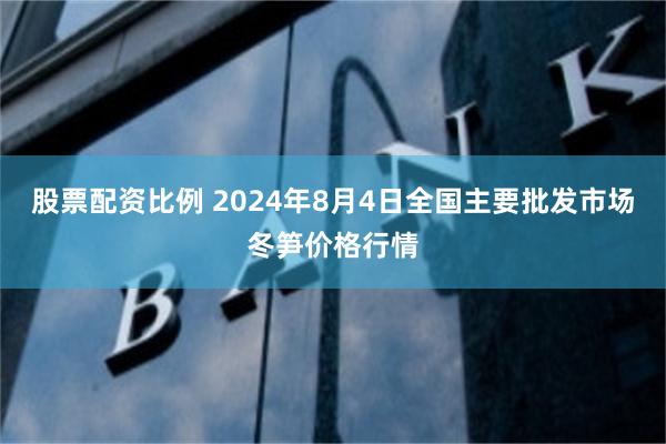 股票配资比例 2024年8月4日全国主要批发市场冬笋价格行情