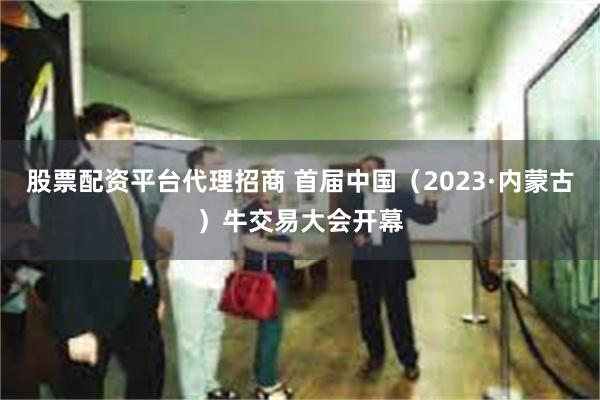 股票配资平台代理招商 首届中国（2023·内蒙古）牛交易大会开幕