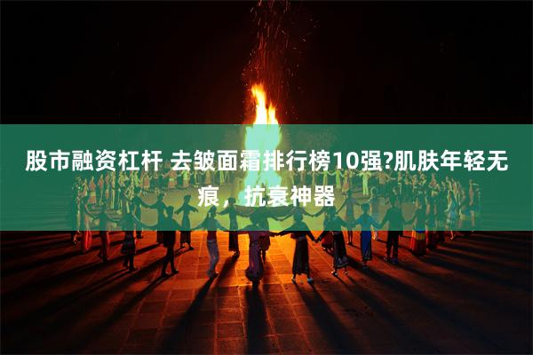 股市融资杠杆 去皱面霜排行榜10强?肌肤年轻无痕，抗衰神器