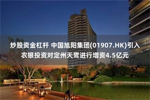 炒股资金杠杆 中国旭阳集团(01907.HK)引入农银投资对定州天鹭进行增资4.5亿元