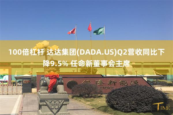 100倍杠杆 达达集团(DADA.US)Q2营收同比下降9.5% 任命新董事会主席