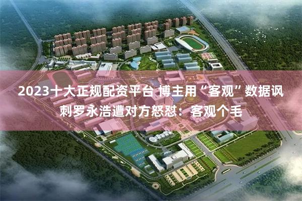 2023十大正规配资平台 博主用“客观”数据讽刺罗永浩遭对方怒怼：客观个毛