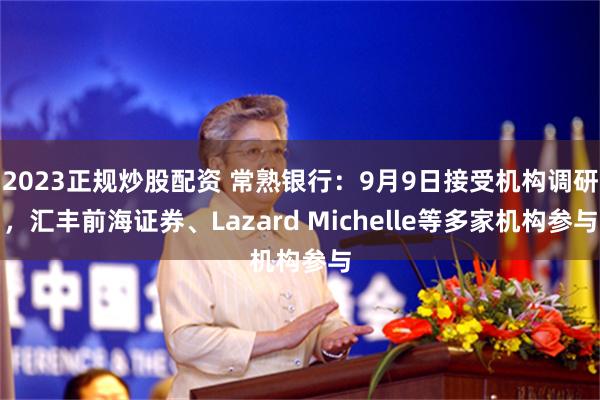 2023正规炒股配资 常熟银行：9月9日接受机构调研，汇丰前海证券、Lazard Michelle等多家机构参与