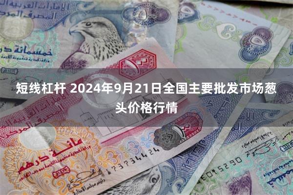 短线杠杆 2024年9月21日全国主要批发市场葱头价格行情