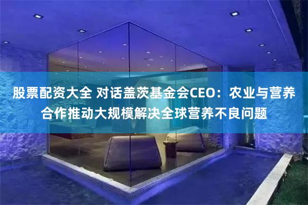 股票配资大全 对话盖茨基金会CEO：农业与营养合作推动大规模解决全球营养不良问题