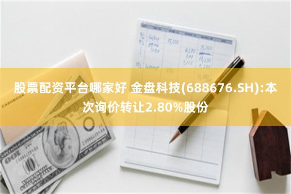 股票配资平台哪家好 金盘科技(688676.SH):本次询价转让2.80%股份