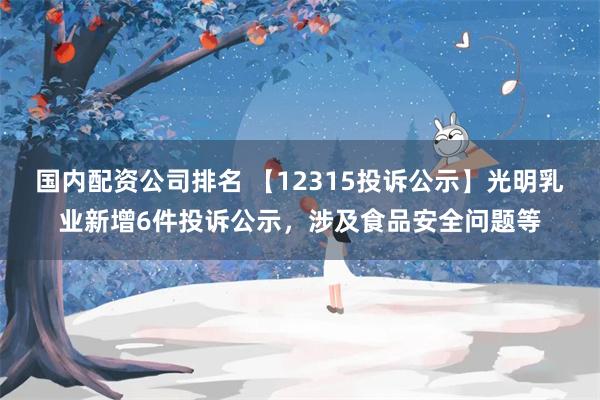 国内配资公司排名 【12315投诉公示】光明乳业新增6件投诉公示，涉及食品安全问题等