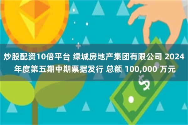 炒股配资10倍平台 绿城房地产集团有限公司 2024 年度第五期中期票据发行 总额 100,000 万元