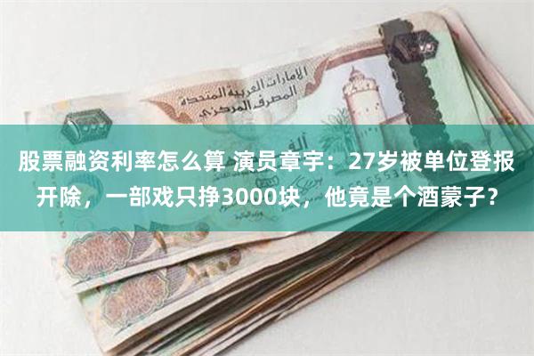 股票融资利率怎么算 演员章宇：27岁被单位登报开除，一部戏只挣3000块，他竟是个酒蒙子？