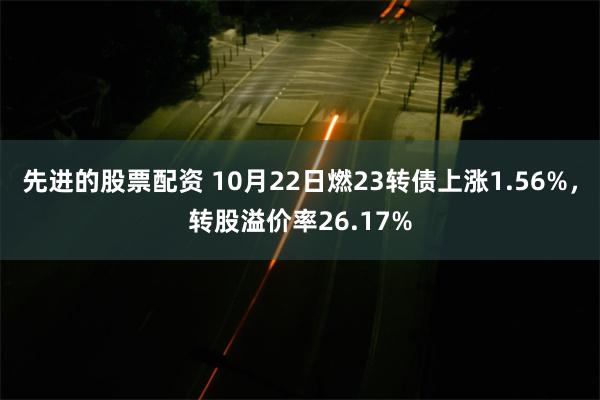 先进的股票配资 10月22日燃23转债上涨1.56%，转股溢价率26.17%