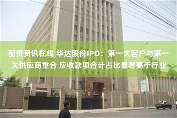 配资资讯在线 华达股份IPO：第一大客户与第一大供应商重合 应收款项合计占比显著高于行业