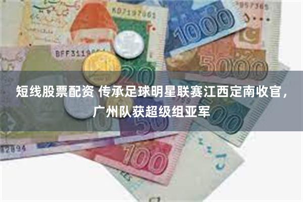 短线股票配资 传承足球明星联赛江西定南收官，广州队获超级组亚军