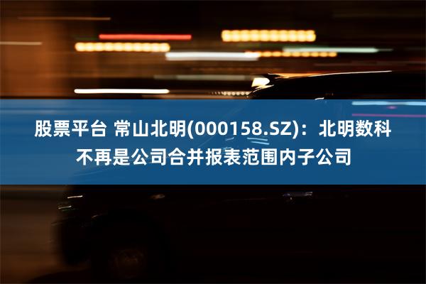 股票平台 常山北明(000158.SZ)：北明数科不再是公司合并报表范围内子公司