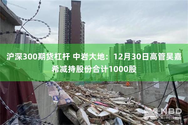 沪深300期货杠杆 中岩大地：12月30日高管吴嘉希减持股份合计1000股