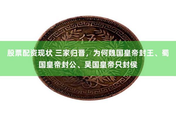 股票配资现状 三家归晋，为何魏国皇帝封王、蜀国皇帝封公、吴国皇帝只封侯