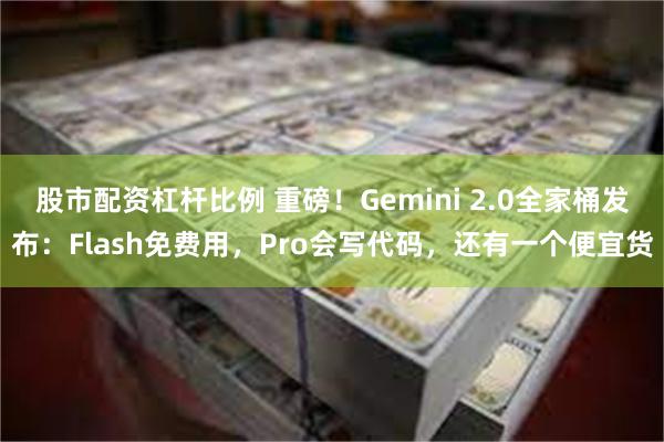 股市配资杠杆比例 重磅！Gemini 2.0全家桶发布：Flash免费用，Pro会写代码，还有一个便宜货