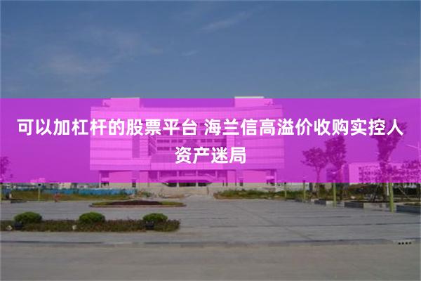 可以加杠杆的股票平台 海兰信高溢价收购实控人资产迷局