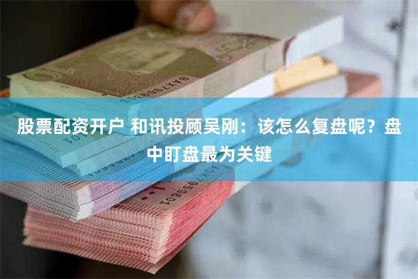 股票配资开户 和讯投顾吴刚:该怎么复盘呢?盘中盯盘最为关键